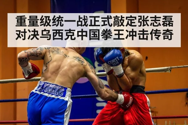 重量级统一战正式敲定张志磊对决乌西克中国拳王冲击传奇