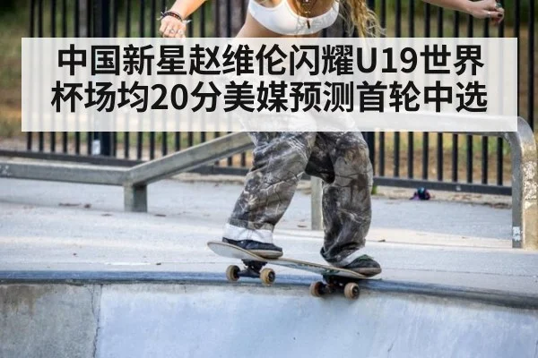 中国新星赵维伦闪耀U19世界杯场均20分美媒预测首轮中选
